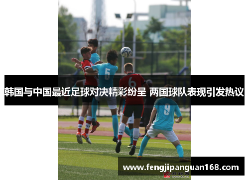 韩国与中国最近足球对决精彩纷呈 两国球队表现引发热议