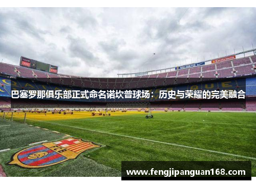 巴塞罗那俱乐部正式命名诺坎普球场：历史与荣耀的完美融合