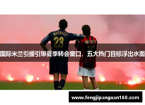 国际米兰引援引爆夏季转会窗口，五大热门目标浮出水面