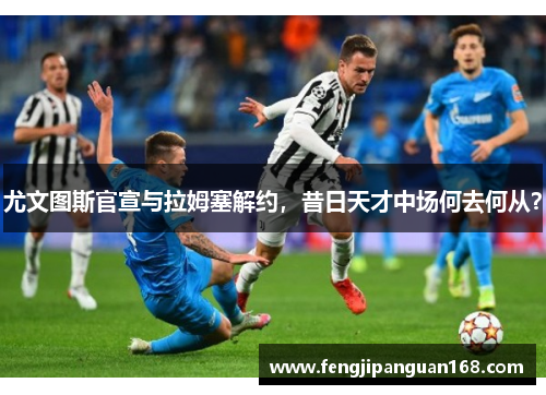 尤文图斯官宣与拉姆塞解约，昔日天才中场何去何从？