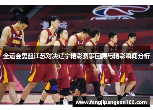 全运会男篮江苏对决辽宁精彩赛事回顾与精彩瞬间分析