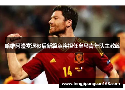 哈维阿隆索退役后新篇章将担任皇马青年队主教练