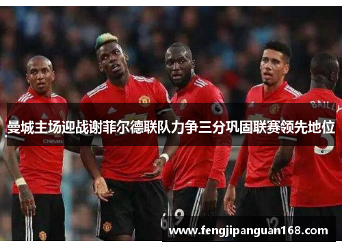 曼城主场迎战谢菲尔德联队力争三分巩固联赛领先地位