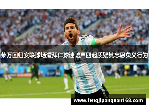 莱万回归安联球场遭拜仁球迷嘘声四起质疑其忘恩负义行为