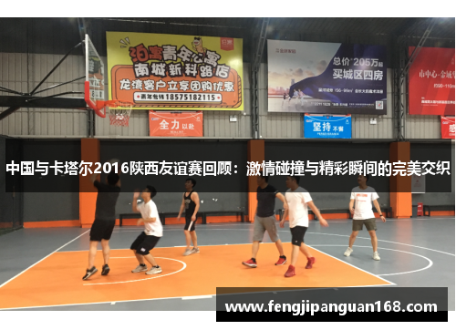 中国与卡塔尔2016陕西友谊赛回顾：激情碰撞与精彩瞬间的完美交织