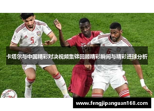 卡塔尔与中国精彩对决视频集锦回顾精彩瞬间与精彩进球分析